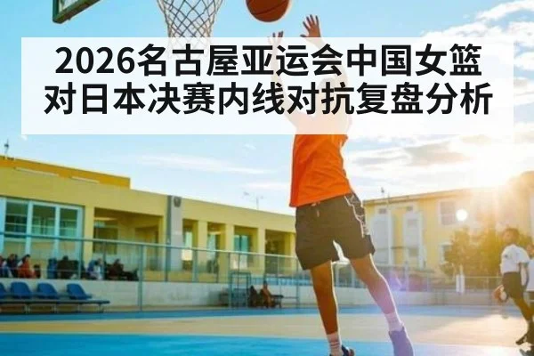 2026名古屋亚运会中国女篮对日本决赛内线对抗复盘分析